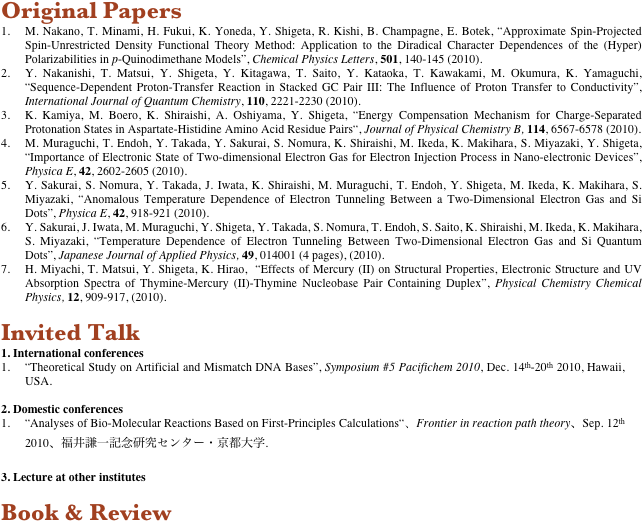 Original Papers
1.	M. Nakano, T. Minami, H. Fukui, K. Yoneda, Y. Shigeta, R. Kishi, B. Champagne, E. Botek, “Approximate Spin-Projected Spin-Unrestricted Density Functional Theory Method: Application to the Diradical Character Dependences of the (Hyper) Polarizabilities in p-Quinodimethane Models”, Chemical Physics Letters, 501, 140-145 (2010).
2.	Y. Nakanishi, T. Matsui, Y. Shigeta, Y. Kitagawa, T. Saito, Y. Kataoka, T. Kawakami, M. Okumura, K. Yamaguchi, “Sequence-Dependent Proton-Transfer Reaction in Stacked GC Pair III: The Influence of Proton Transfer to Conductivity”, International Journal of Quantum Chemistry, 110, 2221-2230 (2010).
3.	K. Kamiya, M. Boero, K. Shiraishi, A. Oshiyama, Y. Shigeta, “Energy Compensation Mechanism for Charge-Separated Protonation States in Aspartate-Histidine Amino Acid Residue Pairs“, Journal of Physical Chemistry B, 114, 6567-6578 (2010).
4.	M. Muraguchi, T. Endoh, Y. Takada, Y. Sakurai, S. Nomura, K. Shiraishi, M. Ikeda, K. Makihara, S. Miyazaki, Y. Shigeta, “Importance of Electronic State of Two-dimensional Electron Gas for Electron Injection Process in Nano-electronic Devices”, Physica E, 42, 2602-2605 (2010).
5.	Y. Sakurai, S. Nomura, Y. Takada, J. Iwata, K. Shiraishi, M. Muraguchi, T. Endoh, Y. Shigeta, M. Ikeda, K. Makihara, S. Miyazaki, “Anomalous Temperature Dependence of Electron Tunneling Between a Two-Dimensional Electron Gas and Si Dots”, Physica E, 42, 918-921 (2010).
6.	Y. Sakurai, J. Iwata, M. Muraguchi, Y. Shigeta, Y. Takada, S. Nomura, T. Endoh, S. Saito, K. Shiraishi, M. Ikeda, K. Makihara, S. Miyazaki, “Temperature Dependence of Electron Tunneling Between Two-Dimensional Electron Gas and Si Quantum Dots”, Japanese Journal of Applied Physics, 49, 014001 (4 pages), (2010).
7.	H. Miyachi, T. Matsui, Y. Shigeta, K. Hirao,  “Effects of Mercury (II) on Structural Properties, Electronic Structure and UV Absorption Spectra of Thymine-Mercury (II)-Thymine Nucleobase Pair Containing Duplex”, Physical Chemistry Chemical Physics, 12, 909-917, (2010).

Invited Talk
1. International conferences
1.	“Theoretical Study on Artificial and Mismatch DNA Bases”, Symposium #5 Pacifichem 2010, Dec. 14th-20th 2010, Hawaii, USA.

2. Domestic conferences
1.	“Analyses of Bio-Molecular Reactions Based on First-Principles Calculations“、Frontier in reaction path theory、Sep. 12th 2010、福井謙一記念研究センター・京都大学.

3. Lecture at other institutes

Book & Review
